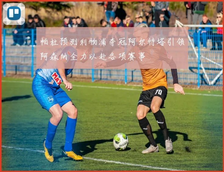 帕杜预测利物浦夺冠阿尔特塔引领阿森纳全力以赴各项赛事