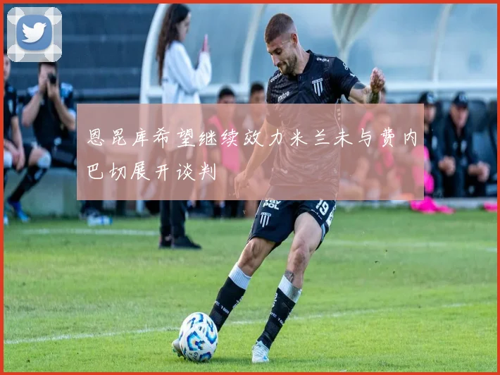 恩昆库希望继续效力米兰未与费内巴切展开谈判