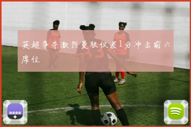 英超争夺激烈曼联仅差1分冲击前六席位