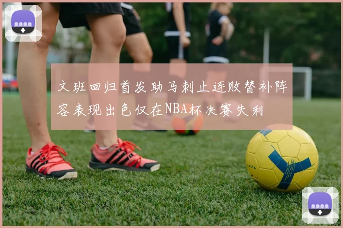 文班回归首发助马刺止连败替补阵容表现出色仅在NBA杯决赛失利