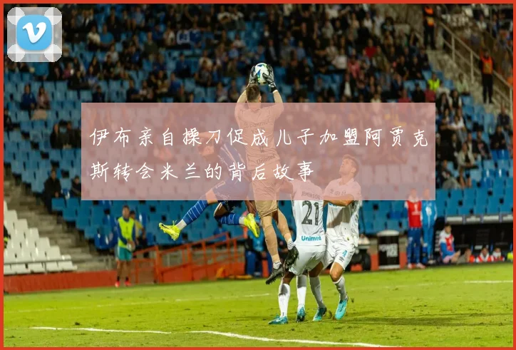 伊布亲自操刀促成儿子加盟阿贾克斯转会米兰的背后故事