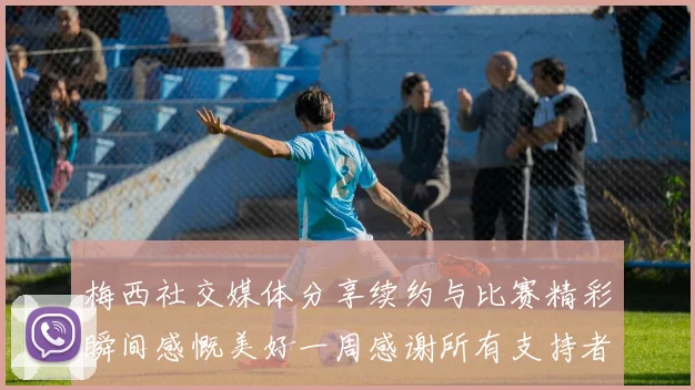 梅西社交媒体分享续约与比赛精彩瞬间感慨美好一周感谢所有支持者