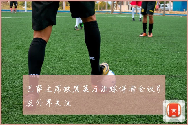 巴萨主席缺席莱万进球停滞会议引发外界关注