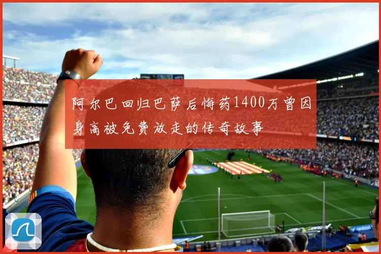 阿尔巴回归巴萨后悔药1400万曾因身高被免费放走的传奇故事