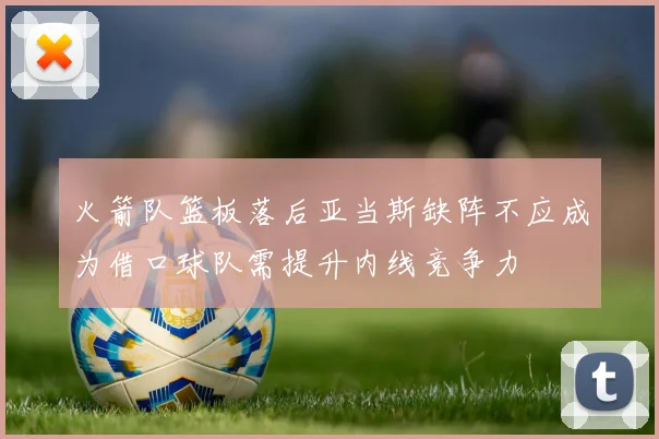 火箭队篮板落后亚当斯缺阵不应成为借口球队需提升内线竞争力