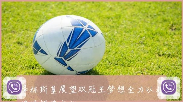 泽林斯基展望双冠王梦想全力以赴追逐辉煌成就