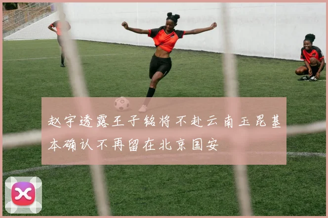 赵宇透露王子铭将不赴云南玉昆基本确认不再留在北京国安