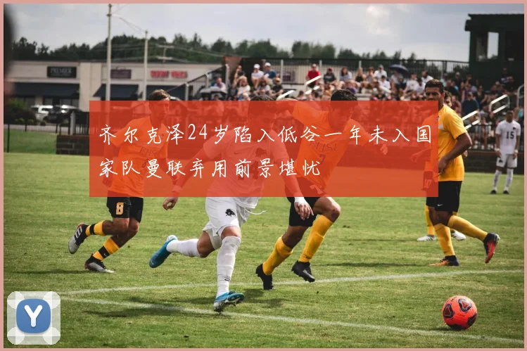 齐尔克泽24岁陷入低谷一年未入国家队曼联弃用前景堪忧