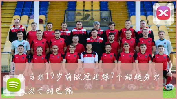 亚马尔19岁前欧冠进球7个超越劳尔仅次于姆巴佩