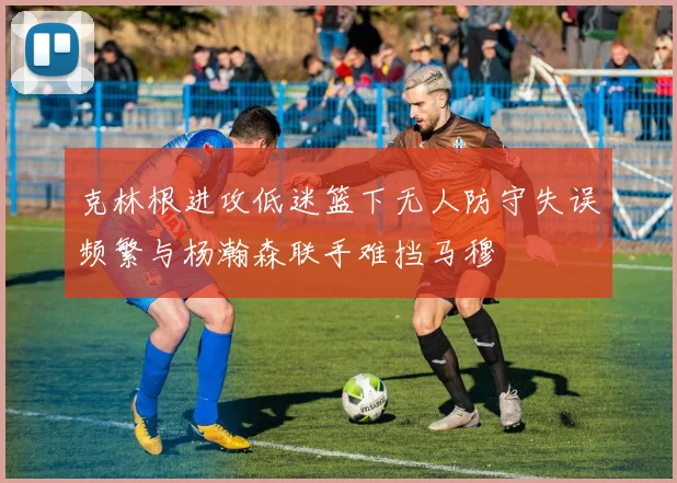克林根进攻低迷篮下无人防守失误频繁与杨瀚森联手难挡马穆