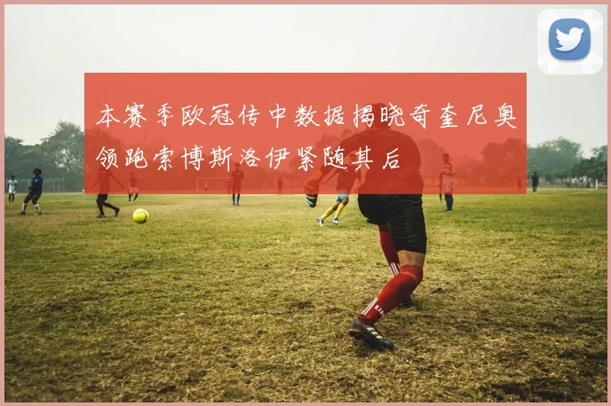 本赛季欧冠传中数据揭晓奇奎尼奥领跑索博斯洛伊紧随其后
