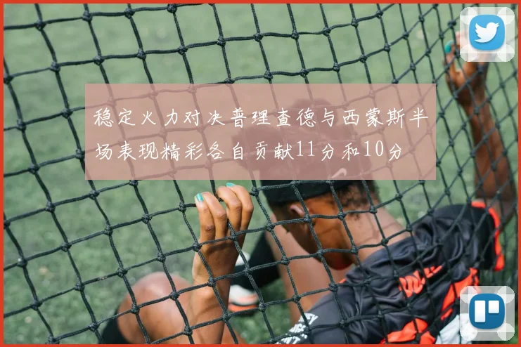 稳定火力对决普理查德与西蒙斯半场表现精彩各自贡献11分和10分