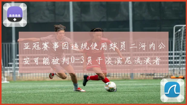 亚冠赛事因违规使用球员二河内公安可能被判0-3负于淡滨尼流浪者