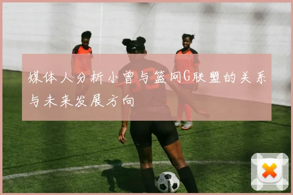 媒体人分析小曾与篮网G联盟的关系与未来发展方向