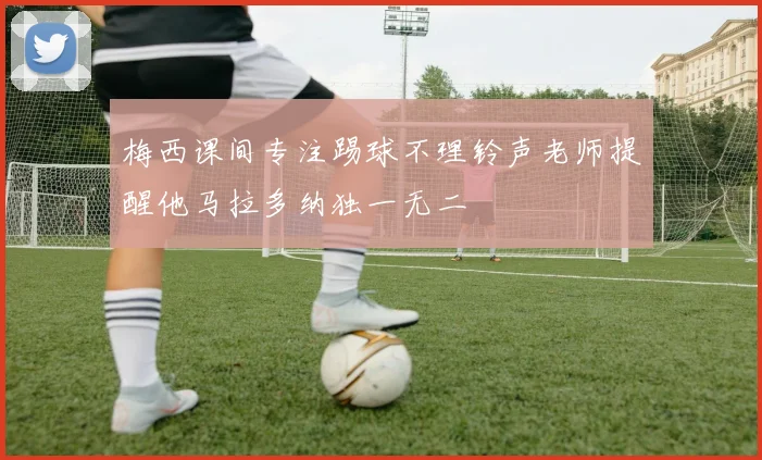 梅西课间专注踢球不理铃声老师提醒他马拉多纳独一无二