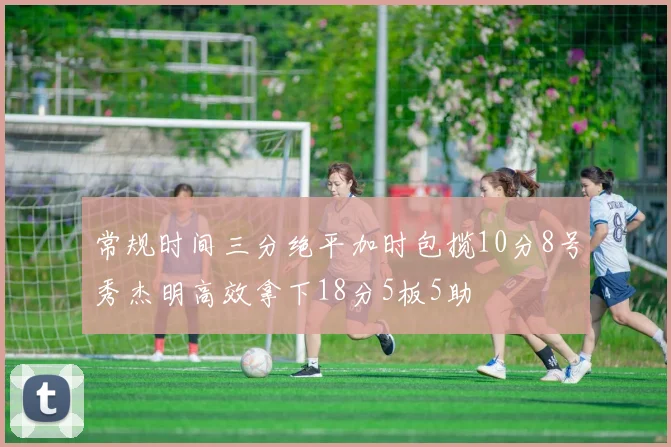 常规时间三分绝平加时包揽10分8号秀杰明高效拿下18分5板5助
