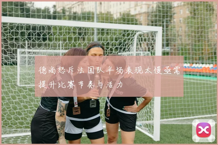 德尚怒斥法国队半场表现太慢亟需提升比赛节奏与活力