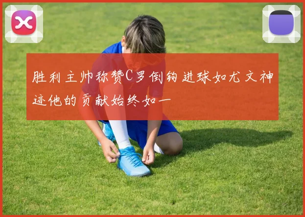 胜利主帅称赞C罗倒钩进球如尤文神迹他的贡献始终如一