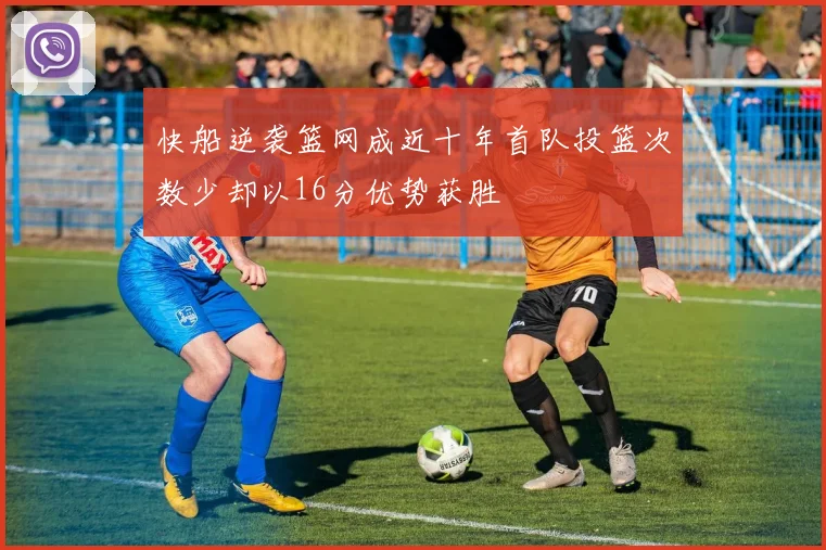 快船逆袭篮网成近十年首队投篮次数少却以16分优势获胜