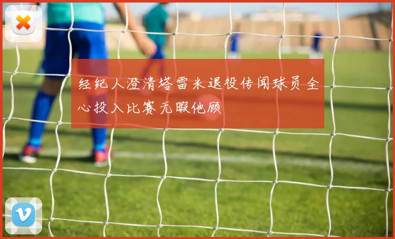 经纪人澄清塔雷米退役传闻球员全心投入比赛无暇他顾