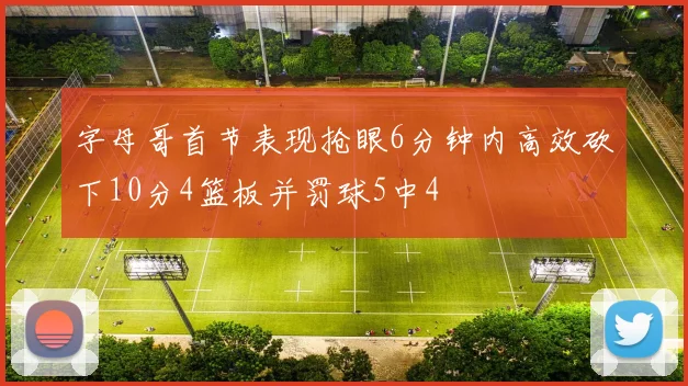 字母哥首节表现抢眼6分钟内高效砍下10分4篮板并罚球5中4