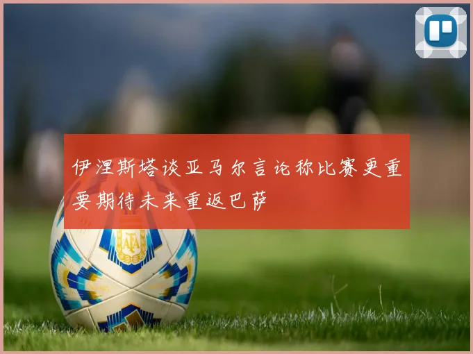 伊涅斯塔谈亚马尔言论称比赛更重要期待未来重返巴萨