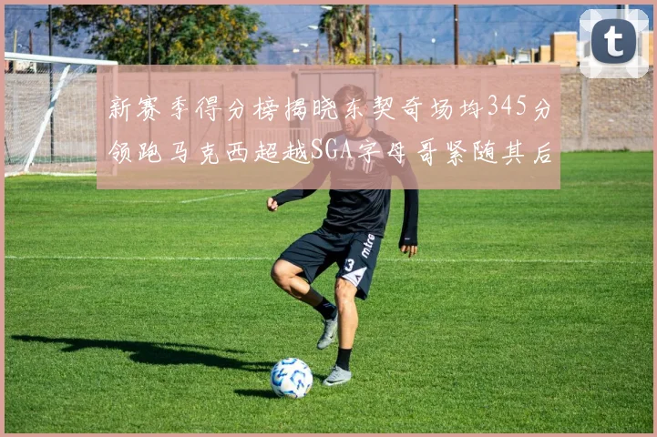 新赛季得分榜揭晓东契奇场均345分领跑马克西超越SGA字母哥紧随其后