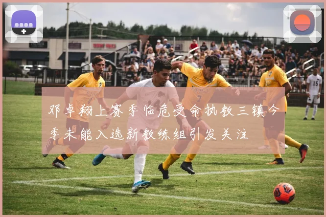 邓卓翔上赛季临危受命执教三镇今季未能入选新教练组引发关注