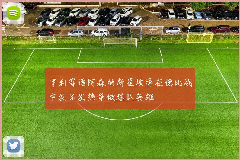 亨利寄语阿森纳新星埃泽在德比战中发光发热争做球队英雄