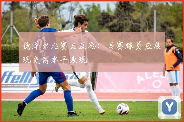 德泽尔比赛后反思：马赛球员应展现更高水平表现