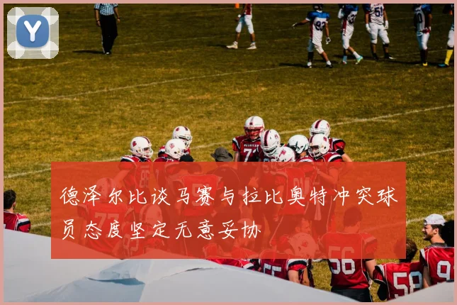 德泽尔比谈马赛与拉比奥特冲突球员态度坚定无意妥协