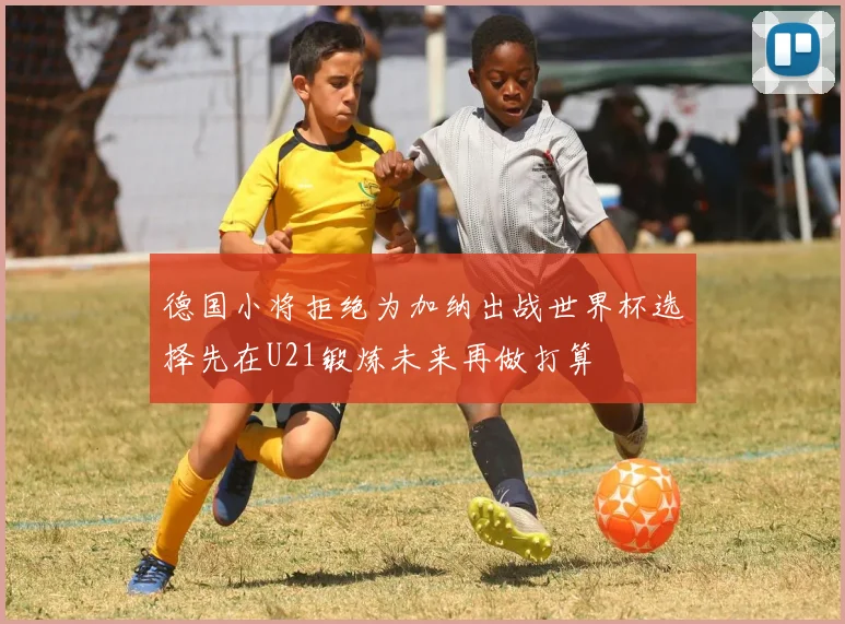 德国小将拒绝为加纳出战世界杯选择先在U21锻炼未来再做打算