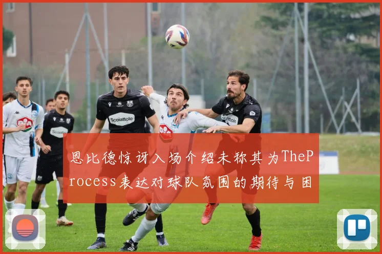 恩比德惊讶入场介绍未称其为TheProcess表达对球队氛围的期待与困惑