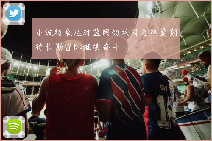 小波特表达对篮网的认同与热爱期待长期留队继续奋斗