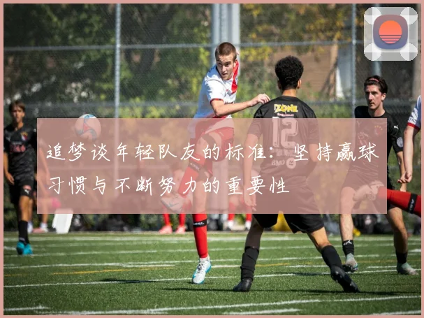 追梦谈年轻队友的标准：坚持赢球习惯与不断努力的重要性