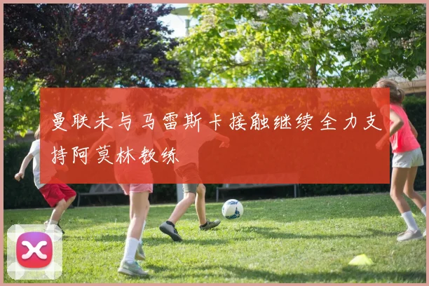 曼联未与马雷斯卡接触继续全力支持阿莫林教练
